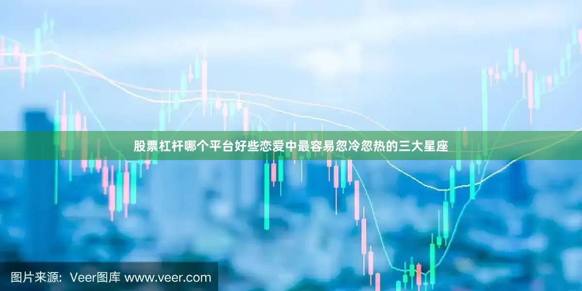 股票杠杆哪个平台好些恋爱中最容易忽冷忽热的三大星座
