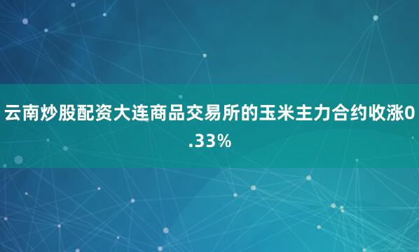 云南炒股配资大连商品交易所的玉米主力合约收涨0.33%