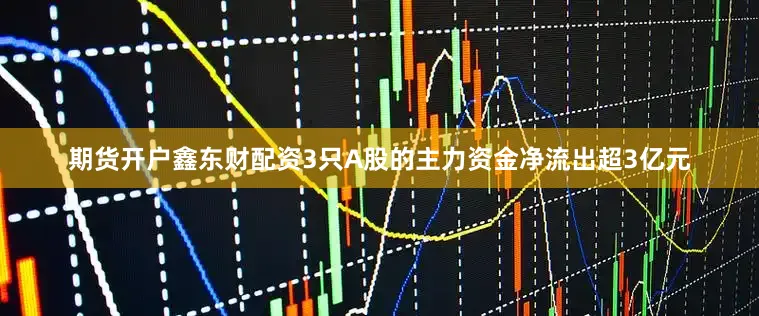 期货开户鑫东财配资3只A股的主力资金净流出超3亿元