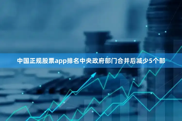中国正规股票app排名中央政府部门合并后减少5个部