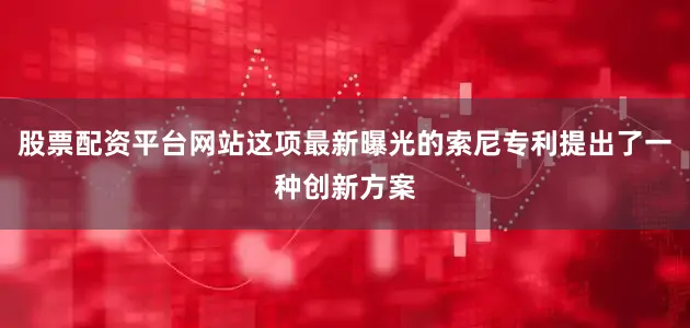 股票配资平台网站这项最新曝光的索尼专利提出了一种创新方案