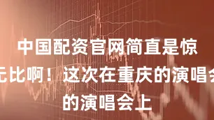 中国配资官网简直是惊艳无比啊！这次在重庆的演唱会上